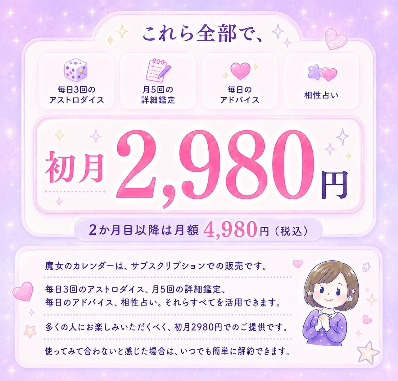 これら全部で、初月2,980円。2か月目以降は月額4,980円（税込）。毎日3回のアストロダイス、月5回の詳細鑑定、毎日のアドバイス、相性占い、すべてを活用できます。いつでも簡単に解約できます。